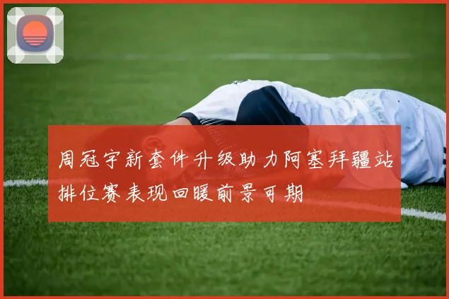 周冠宇新套件升级助力阿塞拜疆站排位赛表现回暖前景可期