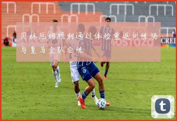 贝林厄姆顺利通过体检重返训练场与皇马全队合练