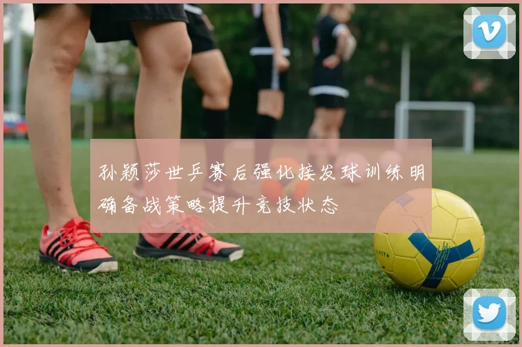 孙颖莎世乒赛后强化接发球训练明确备战策略提升竞技状态