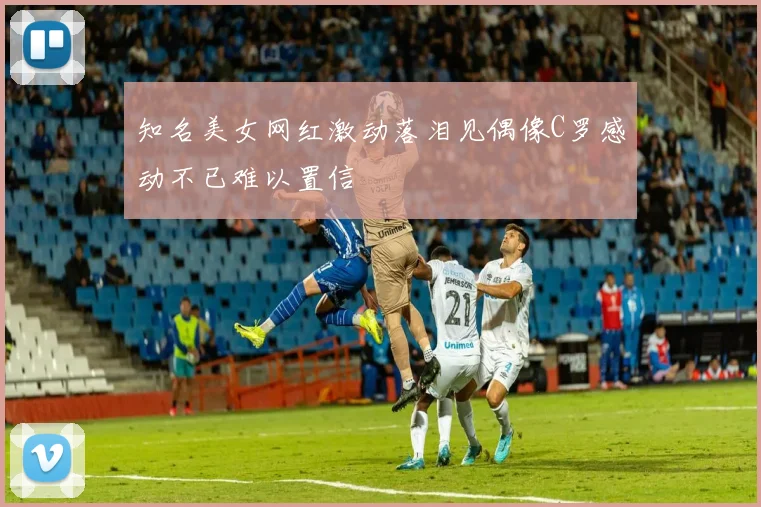 知名美女网红激动落泪见偶像C罗感动不已难以置信