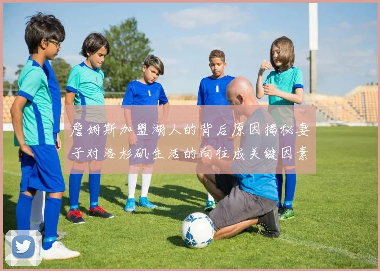 詹姆斯加盟湖人的背后原因揭秘妻子对洛杉矶生活的向往成关键因素