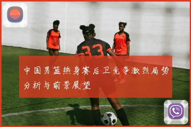 中国男篮热身赛后卫竞争激烈局势分析与前景展望