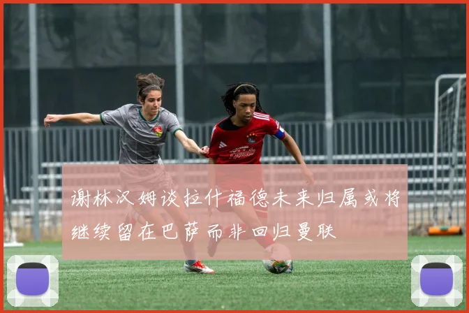 谢林汉姆谈拉什福德未来归属或将继续留在巴萨而非回归曼联