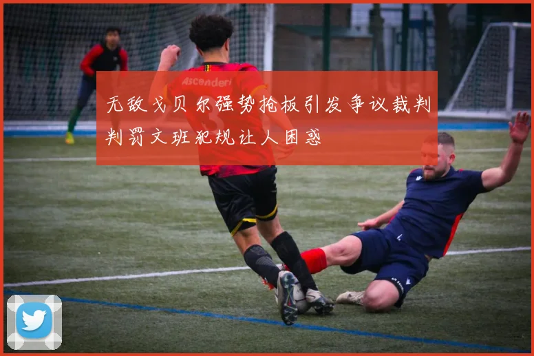 无敌戈贝尔强势抢板引发争议裁判判罚文班犯规让人困惑