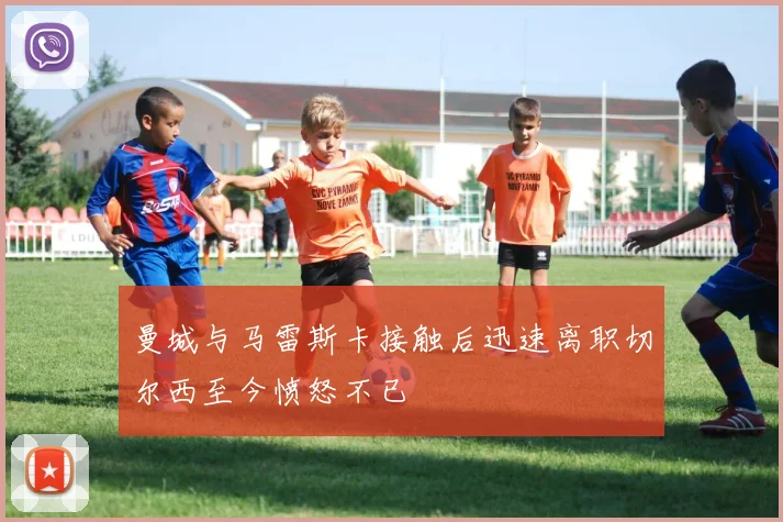 曼城与马雷斯卡接触后迅速离职切尔西至今愤怒不已