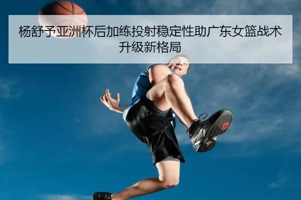 杨舒予亚洲杯后加练投射稳定性助广东女篮战术升级新格局